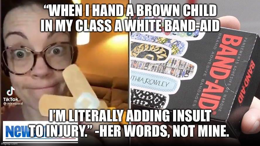 White Band-aids are racist, I guess. :/ | “WHEN I HAND A BROWN CHILD IN MY CLASS A WHITE BAND-AID; I’M LITERALLY ADDING INSULT TO INJURY.” -HER WORDS, NOT MINE. | image tagged in crazy liberal karen off her meds | made w/ Imgflip meme maker