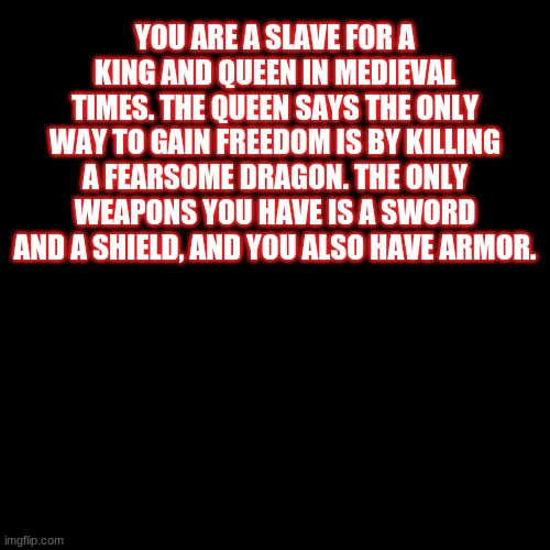 Here's another Rp, have fun :> | YOU ARE A SLAVE FOR A KING AND QUEEN IN MEDIEVAL TIMES. THE QUEEN SAYS THE ONLY WAY TO GAIN FREEDOM IS BY KILLING A FEARSOME DRAGON. THE ONLY WEAPONS YOU HAVE IS A SWORD AND A SHIELD, AND YOU ALSO HAVE ARMOR. | image tagged in black blank | made w/ Imgflip meme maker