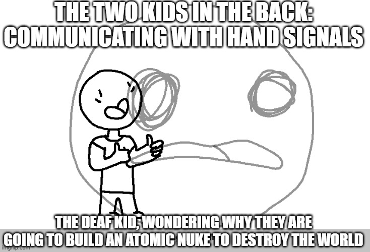 the deaf kid | THE TWO KIDS IN THE BACK: COMMUNICATING WITH HAND SIGNALS; THE DEAF KID, WONDERING WHY THEY ARE GOING TO BUILD AN ATOMIC NUKE TO DESTROY THE WORLD | image tagged in relatable,wheezing intensifies | made w/ Imgflip meme maker