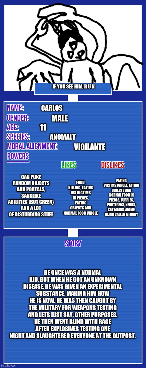 Here it is | IF YOU SEE HIM, R U N; CARLOS; MALE; 11; ANOMALY; VIGILANTE; CAN PUKE RANDOM OBJECTS AND PORTALS, SANSLIKE ABILITIES (BUT GREEN} AND A LOT OF DISTURBING STUFF; EATING VICTIMS WHOLE, EATING OBJECTS AND NORMAL FOOD IN PIECES, FURRIES, PROTEGENS, NEKOS, CAT MAIDS, ANIME, BEING CALLED A FURRY; FOOD, KILLING, EATING HIS VICTIMS IN PIECES, EATING OBJECTS AND NORMAL FOOD WHOLE; HE ONCE WAS A NORMAL KID. BUT WHEN HE GOT AN UNKNOWN DISEASE, HE WAS GIVEN AN EXPERIMENTAL SUBSTANCE, MAKING HIM HOW HE IS NOW. HE WAS THEN CAUGHT BY THE MILITARY FOR WEAPONS TESTING AND LETS JUST SAY, OTHER PURPOSES. HE THEN WENT BLIND WITH RAGE AFTER EXPLOSIVES TESTING ONE NIGHT AND SLAUGHTERED EVERYONE AT THE OUTPOST. | image tagged in oc full showcase v2 | made w/ Imgflip meme maker