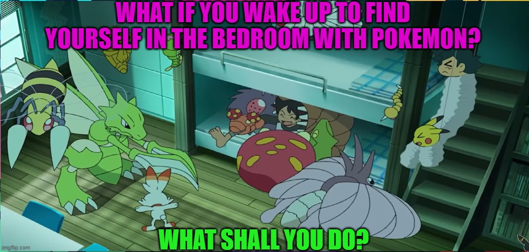 What if you wake up in bedroom with Pokemon | WHAT IF YOU WAKE UP TO FIND YOURSELF IN THE BEDROOM WITH POKEMON? WHAT SHALL YOU DO? | image tagged in pokemon | made w/ Imgflip meme maker