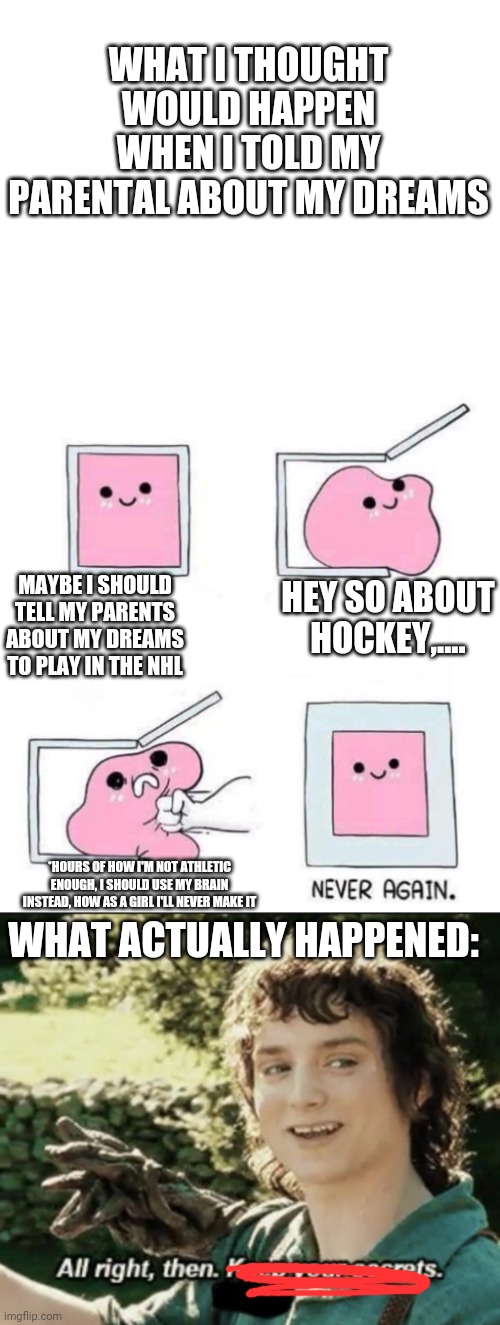 Maybe if you just tell them it'll be OK.  This is a true story BTW. | WHAT I THOUGHT WOULD HAPPEN WHEN I TOLD MY PARENTAL ABOUT MY DREAMS; MAYBE I SHOULD TELL MY PARENTS ABOUT MY DREAMS TO PLAY IN THE NHL; HEY SO ABOUT HOCKEY,.... WHAT ACTUALLY HAPPENED:; *HOURS OF HOW I'M NOT ATHLETIC ENOUGH, I SHOULD USE MY BRAIN INSTEAD, HOW AS A GIRL I'LL NEVER MAKE IT | image tagged in never again,alright then keep your secrets,okay,just do it | made w/ Imgflip meme maker