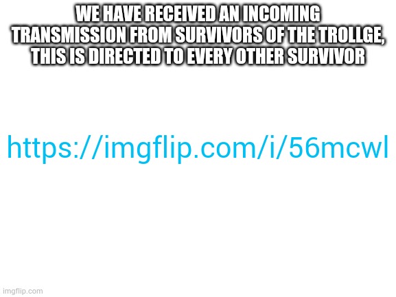 Blank White Template | WE HAVE RECEIVED AN INCOMING TRANSMISSION FROM SURVIVORS OF THE TROLLGE, THIS IS DIRECTED TO EVERY OTHER SURVIVOR; https://imgflip.com/i/56mcwl | image tagged in blank white template | made w/ Imgflip meme maker