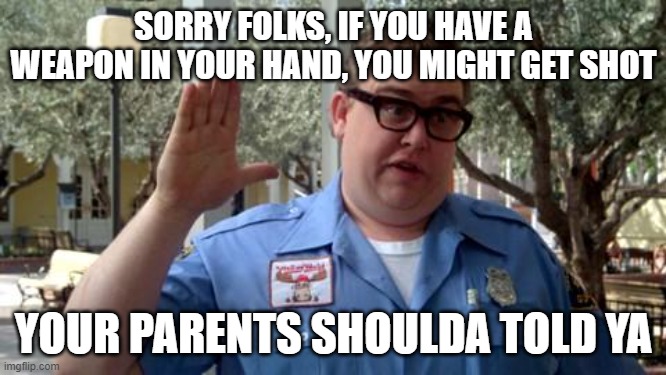 Sorry Folks |  SORRY FOLKS, IF YOU HAVE A WEAPON IN YOUR HAND, YOU MIGHT GET SHOT; YOUR PARENTS SHOULDA TOLD YA | image tagged in sorry folks | made w/ Imgflip meme maker