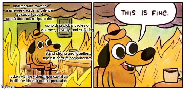 This Is Fine | undemocratic move to
a nine-week academic calendar so students could start finance internships on time; upholding global cycles of violence, poverty, and suffering; stand strong and together against corrupt complacency; reckon with the violent hyper-capitalism instilled within their student population | image tagged in memes,this is fine | made w/ Imgflip meme maker