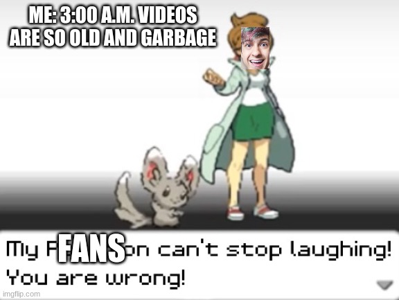 i only make n&a production memes for some reason | ME: 3:00 A.M. VIDEOS ARE SO OLD AND GARBAGE; FANS | image tagged in my pokemon can't stop laughing you are wrong | made w/ Imgflip meme maker