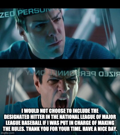 yellingspock | I WOULD NOT CHOOSE TO INCLUDE THE DESIGNATED HITTER IN THE NATIONAL LEAGUE OF MAJOR LEAGUE BASEBALL IF I WAS PUT IN CHARGE OF MAKING THE RULES. THANK YOU FOR YOUR TIME. HAVE A NICE DAY. | image tagged in yellingspock | made w/ Imgflip meme maker