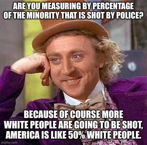 Creepy Condescending Wonka Meme | ARE YOU MEASURING BY PERCENTAGE OF THE MINORITY THAT IS SHOT BY POLICE? BECAUSE OF COURSE MORE WHITE PEOPLE ARE GOING TO BE SHOT, AMERICA IS | image tagged in memes,creepy condescending wonka | made w/ Imgflip meme maker