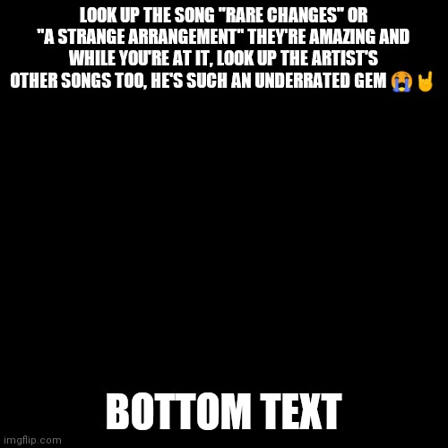 DO IT !! | LOOK UP THE SONG "RARE CHANGES" OR "A STRANGE ARRANGEMENT" THEY'RE AMAZING AND WHILE YOU'RE AT IT, LOOK UP THE ARTIST'S OTHER SONGS TOO, HE'S SUCH AN UNDERRATED GEM 😭🤘; BOTTOM TEXT | image tagged in plain black template,music | made w/ Imgflip meme maker