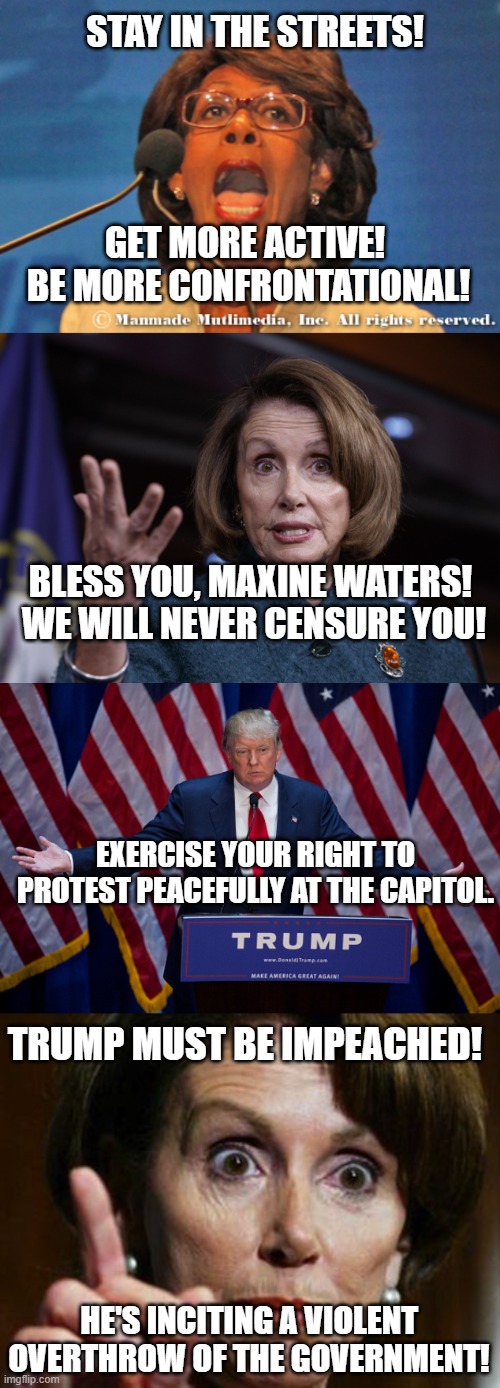 We Love Maxine!  We Hate Trump! | STAY IN THE STREETS! GET MORE ACTIVE!  BE MORE CONFRONTATIONAL! BLESS YOU, MAXINE WATERS!  WE WILL NEVER CENSURE YOU! EXERCISE YOUR RIGHT TO PROTEST PEACEFULLY AT THE CAPITOL. TRUMP MUST BE IMPEACHED! HE'S INCITING A VIOLENT OVERTHROW OF THE GOVERNMENT! | image tagged in maxine waters,good old nancy pelosi,donald trump,impeachment,riots,censure | made w/ Imgflip meme maker