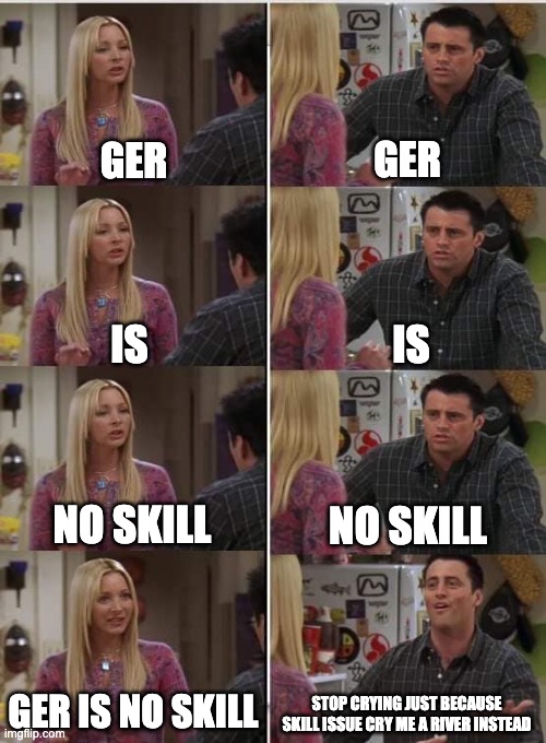 why do people think they are good for using ger | GER; GER; IS; IS; NO SKILL; NO SKILL; GER IS NO SKILL; STOP CRYING JUST BECAUSE SKILL ISSUE CRY ME A RIVER INSTEAD | image tagged in phoebe joey | made w/ Imgflip meme maker