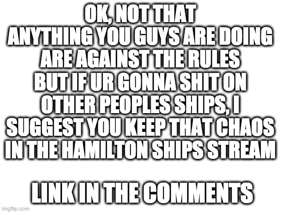 Blank White Template | OK, NOT THAT ANYTHING YOU GUYS ARE DOING ARE AGAINST THE RULES BUT IF UR GONNA SHIT ON OTHER PEOPLES SHIPS, I SUGGEST YOU KEEP THAT CHAOS IN THE HAMILTON SHIPS STREAM; LINK IN THE COMMENTS | image tagged in blank white template | made w/ Imgflip meme maker