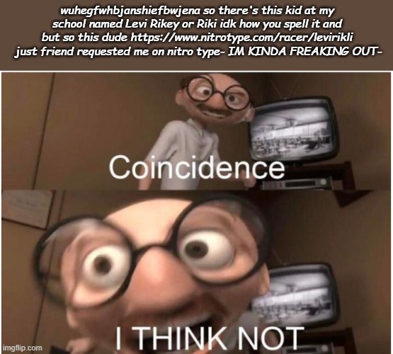Coincidence, I THINK NOT | wuhegfwhbjanshiefbwjena so there's this kid at my school named Levi Rikey or Riki idk how you spell it and but so this dude https://www.nitrotype.com/racer/levirikli  just friend requested me on nitro type- IM KINDA FREAKING OUT- | image tagged in coincidence i think not | made w/ Imgflip meme maker