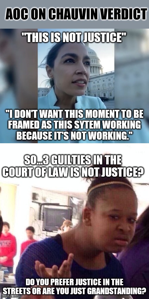 Arrested, tried, convicted and awaiting sentencing. Nothing will be good enough for the Left | AOC ON CHAUVIN VERDICT; "THIS IS NOT JUSTICE"; "I DON'T WANT THIS MOMENT TO BE
FRAMED AS THIS SYTEM WORKING
BECAUSE IT'S NOT WORKING."; SO...3 GUILTIES IN THE COURT OF LAW IS NOT JUSTICE? DO YOU PREFER JUSTICE IN THE STREETS OR ARE YOU JUST GRANDSTANDING? | image tagged in memes,black girl wat,aoc,liberals,george floyd,law and order | made w/ Imgflip meme maker
