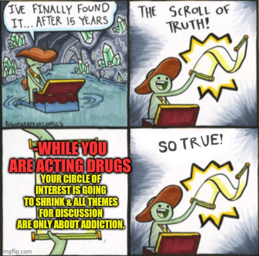 -Same mechanism of did right. |  -WHILE YOU ARE ACTING DRUGS; YOUR CIRCLE OF INTEREST IS GOING TO SHRINK & ALL THEMES FOR DISCUSSION ARE ONLY ABOUT ADDICTION. | image tagged in the real scroll of truth,meme addict,don't do drugs,true story,google search,hallucinate | made w/ Imgflip meme maker