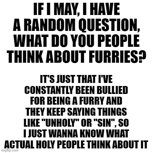 Blank Transparent Square Meme | IF I MAY, I HAVE A RANDOM QUESTION, WHAT DO YOU PEOPLE THINK ABOUT FURRIES? IT'S JUST THAT I'VE CONSTANTLY BEEN BULLIED FOR BEING A FURRY AND THEY KEEP SAYING THINGS LIKE "UNHOLY" OR "SIN", SO I JUST WANNA KNOW WHAT ACTUAL HOLY PEOPLE THINK ABOUT IT | image tagged in memes,blank transparent square,i am christian | made w/ Imgflip meme maker