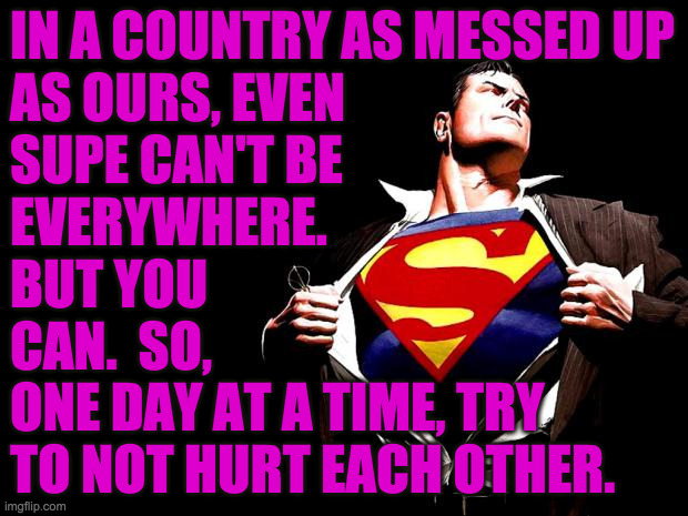Superman isn't coming, so you'll have to do. |  IN A COUNTRY AS MESSED UP
AS OURS, EVEN
SUPE CAN'T BE
EVERYWHERE.
BUT YOU
CAN.  SO,
ONE DAY AT A TIME, TRY
TO NOT HURT EACH OTHER. | image tagged in superman,memes,this means you,man he look like me,be good | made w/ Imgflip meme maker