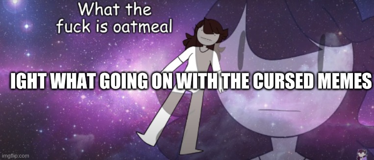 tf | IGHT WHAT GOING ON WITH THE CURSED MEMES | image tagged in what the fuck is oatmeal | made w/ Imgflip meme maker