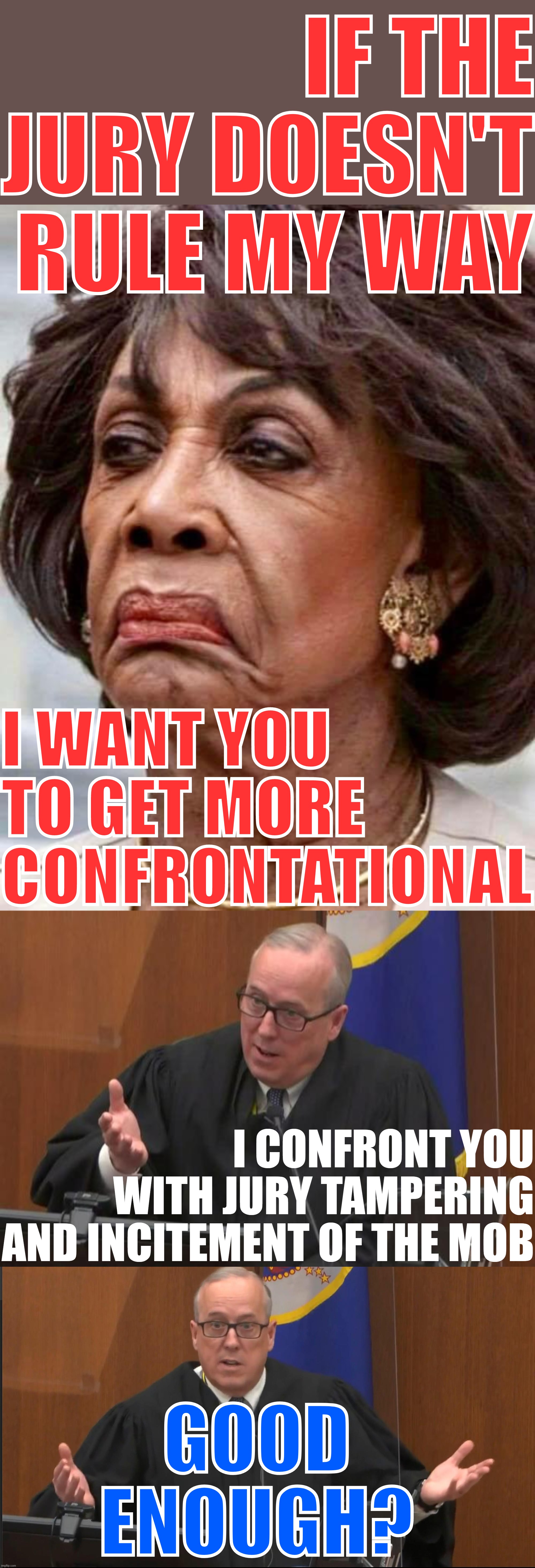 hahaha Leftists didn't like Trump's Capitol speech but think it's okay for her to say, 'cuz she's black. | IF THE JURY DOESN'T RULE MY WAY; I WANT YOU TO GET MORE CONFRONTATIONAL; I CONFRONT YOU WITH JURY TAMPERING AND INCITEMENT OF THE MOB; GOOD ENOUGH? | image tagged in maxine waters,derek chauvin trial judge,liberal hypocrisy,leftists,blm,mob | made w/ Imgflip meme maker