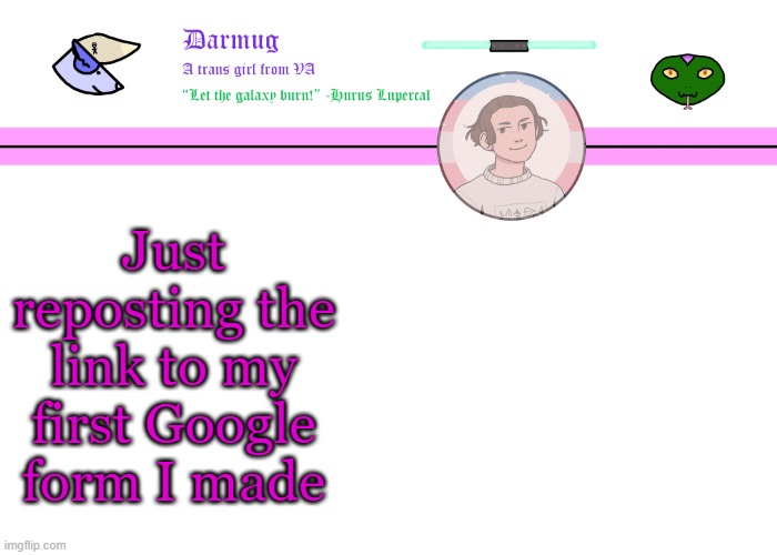 https://docs.google.com/forms/d/e/1FAIpQLScyqx9tO5pvGeBvfbhn8r3QsfjtKViPkEMiQNgcqxHQF2wGfw/viewform | Just reposting the link to my first Google form I made | image tagged in darmug's announcement template | made w/ Imgflip meme maker