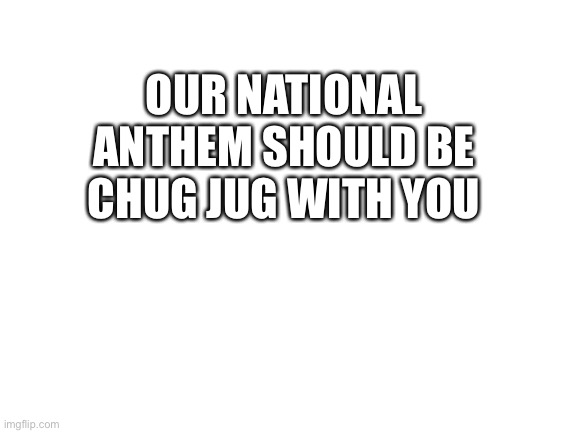 Just an idea lol | OUR NATIONAL ANTHEM SHOULD BE CHUG JUG WITH YOU | image tagged in blank white template | made w/ Imgflip meme maker