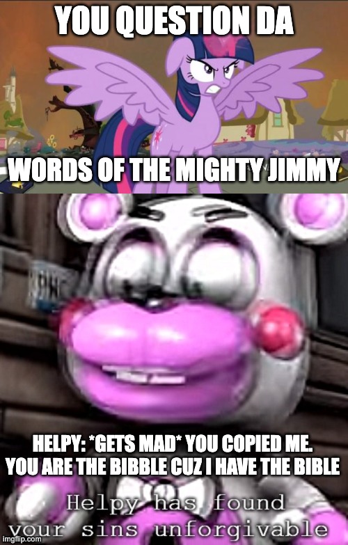 Never Copy The Mighty Helpy | YOU QUESTION DA; WORDS OF THE MIGHTY JIMMY; HELPY: *GETS MAD* YOU COPIED ME. YOU ARE THE BIBBLE CUZ I HAVE THE BIBLE | image tagged in princess twilight sparklew,helpy,twilight sparkle,fnaf,mlp,mighty jimmy | made w/ Imgflip meme maker