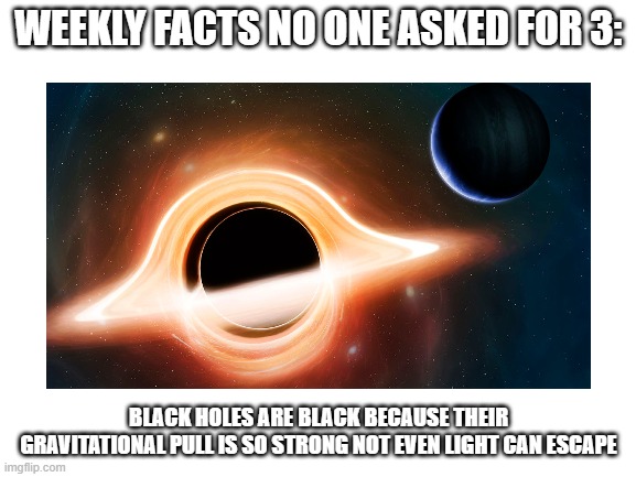 sorry if this comes out on thursday, needed to look up another fact |  WEEKLY FACTS NO ONE ASKED FOR 3:; BLACK HOLES ARE BLACK BECAUSE THEIR GRAVITATIONAL PULL IS SO STRONG NOT EVEN LIGHT CAN ESCAPE | image tagged in weekly facts no one asked for,black hole | made w/ Imgflip meme maker