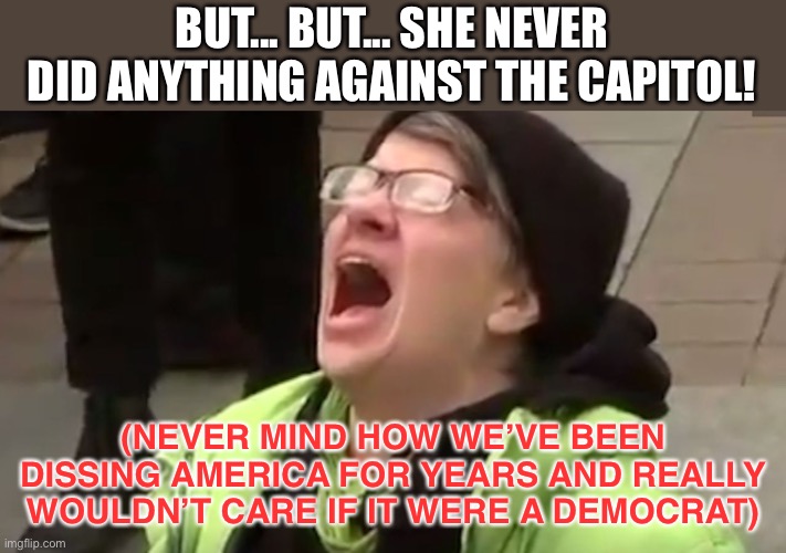 Screaming Liberal  | BUT... BUT... SHE NEVER DID ANYTHING AGAINST THE CAPITOL! (NEVER MIND HOW WE’VE BEEN DISSING AMERICA FOR YEARS AND REALLY WOULDN’T CARE IF I | image tagged in screaming liberal | made w/ Imgflip meme maker