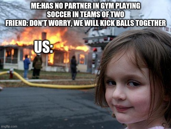 true story(not the fire) | ME:HAS NO PARTNER IN GYM PLAYING SOCCER IN TEAMS OF TWO
FRIEND: DON'T WORRY, WE WILL KICK BALLS TOGETHER; US: | image tagged in memes,disaster girl | made w/ Imgflip meme maker