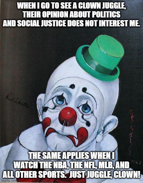 don't care at the moment | WHEN I GO TO SEE A CLOWN JUGGLE, THEIR OPINION ABOUT POLITICS AND SOCIAL JUSTICE DOES NOT INTEREST ME. THE SAME APPLIES WHEN I WATCH THE NBA, THE NFL, MLB, AND ALL OTHER SPORTS.  JUST JUGGLE, CLOWN! | image tagged in sad clown,politics,social justice warriors | made w/ Imgflip meme maker