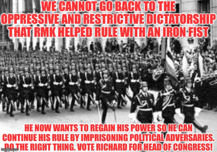 WE CANNOT GO BACK TO THE OPPRESSIVE AND RESTRICTIVE DICTATORSHIP THAT RMK HELPED RULE WITH AN IRON FIST; HE NOW WANTS TO REGAIN HIS POWER SO HE CAN CONTINUE HIS RULE BY IMPRISONING POLITICAL ADVERSARIES. DO THE RIGHT THING. VOTE RICHARD FOR HEAD OF CONGRESS! | made w/ Imgflip meme maker
