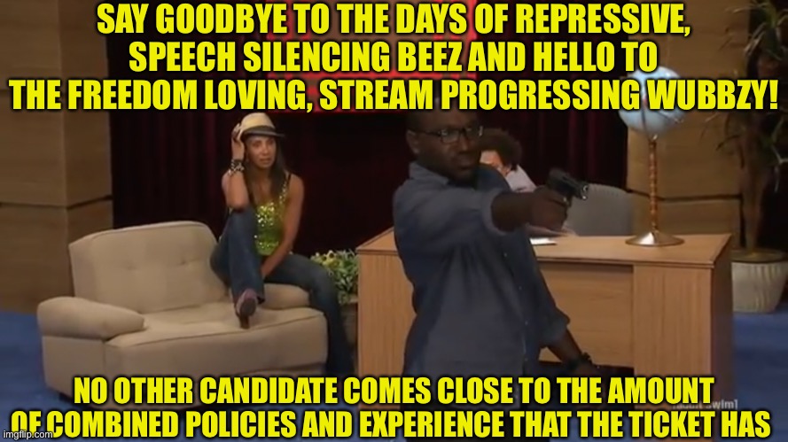 SAY GOODBYE TO THE DAYS OF REPRESSIVE, SPEECH SILENCING BEEZ AND HELLO TO THE FREEDOM LOVING, STREAM PROGRESSING WUBBZY! NO OTHER CANDIDATE COMES CLOSE TO THE AMOUNT OF COMBINED POLICIES AND EXPERIENCE THAT THE TICKET HAS | made w/ Imgflip meme maker