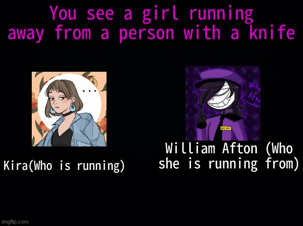 Okay, I lied, THIS IS MY LAST ROLEPLAY!!! | You see a girl running away from a person with a knife; William Afton (Who she is running from); Kira(Who is running) | image tagged in black background | made w/ Imgflip meme maker