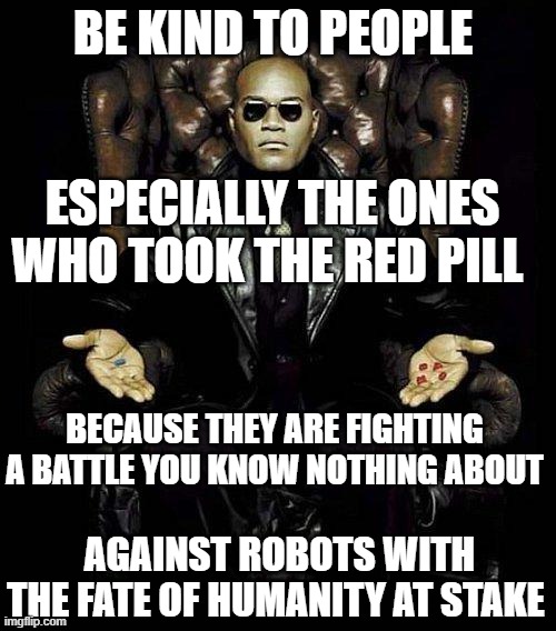 Be Kind to People says Morpheus |  BE KIND TO PEOPLE; ESPECIALLY THE ONES WHO TOOK THE RED PILL; BECAUSE THEY ARE FIGHTING A BATTLE YOU KNOW NOTHING ABOUT; AGAINST ROBOTS WITH THE FATE OF HUMANITY AT STAKE | image tagged in morpheus blue red pill | made w/ Imgflip meme maker