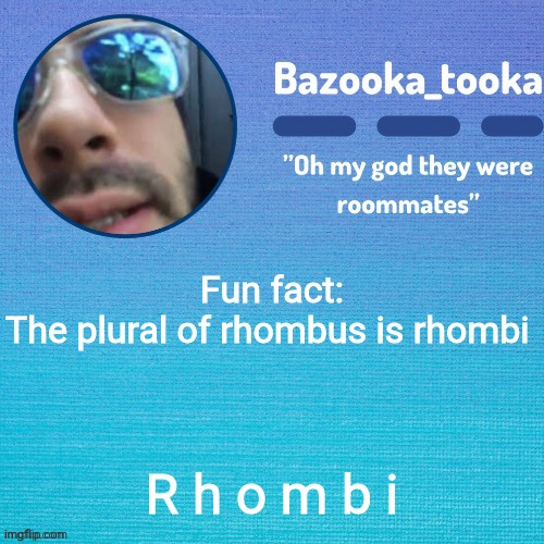 rhombuses also works, but rhombi is alot more fun to say :D | Fun fact:
The plural of rhombus is rhombi; R h o m b i | image tagged in i'll probably name this later lol | made w/ Imgflip meme maker