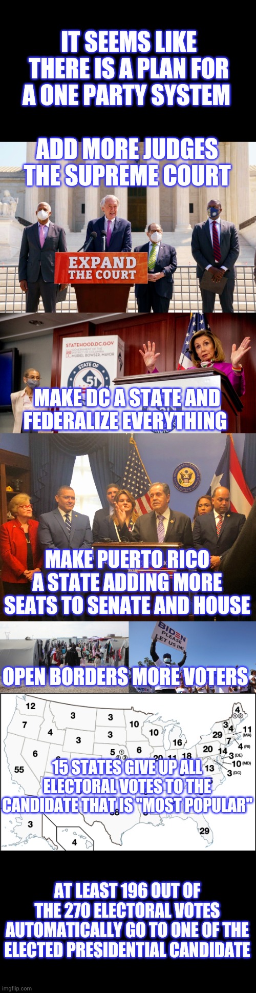 One party system | IT SEEMS LIKE THERE IS A PLAN FOR A ONE PARTY SYSTEM; ADD MORE JUDGES THE SUPREME COURT; MAKE DC A STATE AND FEDERALIZE EVERYTHING; MAKE PUERTO RICO A STATE ADDING MORE SEATS TO SENATE AND HOUSE; OPEN BORDERS MORE VOTERS; 15 STATES GIVE UP ALL ELECTORAL VOTES TO THE CANDIDATE THAT IS "MOST POPULAR"; AT LEAST 196 OUT OF THE 270 ELECTORAL VOTES AUTOMATICALLY GO TO ONE OF THE ELECTED PRESIDENTIAL CANDIDATE | image tagged in democrats | made w/ Imgflip meme maker