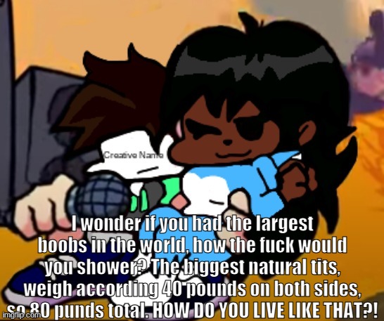 Shower Thoughts #1 | I wonder if you had the largest boobs in the world, how the fuck would you shower? The biggest natural tits, weigh according 40 pounds on both sides, so 80 punds total. HOW DO YOU LIVE LIKE THAT?! | image tagged in cloud_name | made w/ Imgflip meme maker
