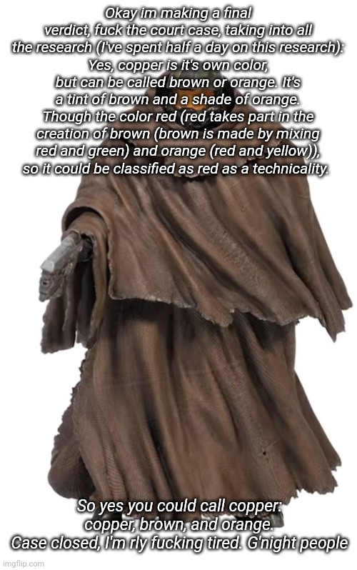 Snuggy Chief | Okay im making a final verdict, fuck the court case, taking into all the research (I've spent half a day on this research):
Yes, copper is it's own color, but can be called brown or orange. It's a tint of brown and a shade of orange. Though the color red (red takes part in the creation of brown (brown is made by mixing red and green) and orange (red and yellow)), so it could be classified as red as a technicality. So yes you could call copper: copper, brown, and orange.
Case closed, I'm rly fucking tired. G'night people | image tagged in snuggy chief | made w/ Imgflip meme maker