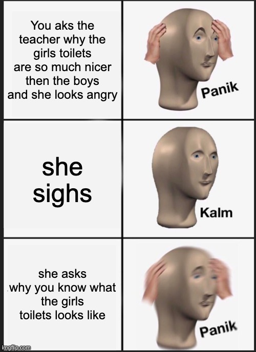 Teacher girls toilets | You aks the teacher why the girls toilets are so much nicer then the boys and she looks angry; she sighs; she asks why you know what the girls toilets looks like | image tagged in memes,panik kalm panik | made w/ Imgflip meme maker