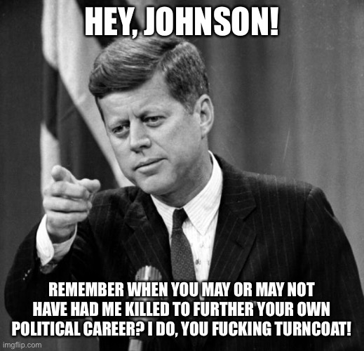JFK | HEY, JOHNSON! REMEMBER WHEN YOU MAY OR MAY NOT HAVE HAD ME KILLED TO FURTHER YOUR OWN POLITICAL CAREER? I DO, YOU FUCKING TURNCOAT! | image tagged in jfk | made w/ Imgflip meme maker