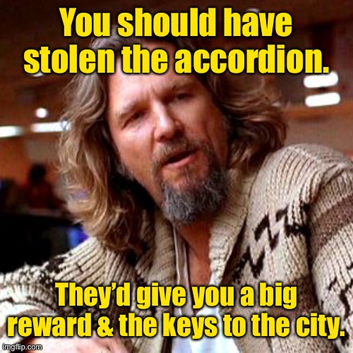 Confused Lebowski Meme | You should have stolen the accordion. They’d give you a big reward & the keys to the city. | image tagged in memes,confused lebowski | made w/ Imgflip meme maker