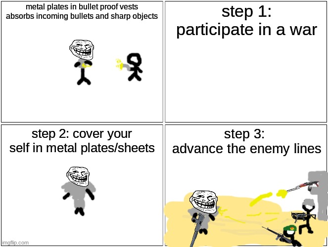 problem ballistics? | metal plates in bullet proof vests absorbs incoming bullets and sharp objects; step 1:
participate in a war; step 2: cover your self in metal plates/sheets; step 3: 
advance the enemy lines | image tagged in memes,blank comic panel 2x2 | made w/ Imgflip meme maker