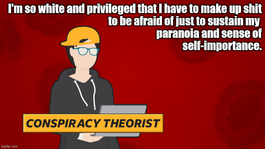 What being a Conspiracy Theorist is really all about | I'm so white and privileged that I have to make up shit
to be afraid of just to sustain my 
paranoia and sense of
self-importance. | image tagged in conspiracy theory,paranoid,depressed,ego,privileged | made w/ Imgflip meme maker