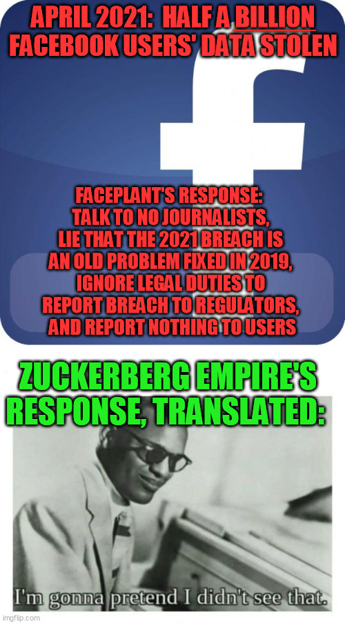 According to the UK newspaper the Guardian, this happened on April 11, 2021 | APRIL 2021:  HALF A BILLION FACEBOOK USERS' DATA STOLEN; ________; FACEPLANT'S RESPONSE:  
TALK TO NO JOURNALISTS, 
LIE THAT THE 2021 BREACH IS 
AN OLD PROBLEM FIXED IN 2019, 
IGNORE LEGAL DUTIES TO 
REPORT BREACH TO REGULATORS, 
AND REPORT NOTHING TO USERS; ZUCKERBERG EMPIRE'S RESPONSE, TRANSLATED: | image tagged in facebook,i'm gonna pretend i didn't see that,data breach,cybersecurity,tech giants,unaccountability | made w/ Imgflip meme maker