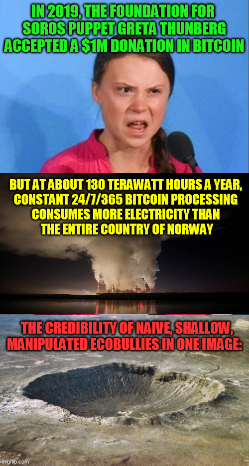 This is why I don't do bitcoin.  And gigantic blockchains are only going to get bigger. | IN 2019, THE FOUNDATION FOR 
SOROS PUPPET GRETA THUNBERG ACCEPTED A $1M DONATION IN BITCOIN; BUT AT ABOUT 130 TERAWATT HOURS A YEAR, 
CONSTANT 24/7/365 BITCOIN PROCESSING 
CONSUMES MORE ELECTRICITY THAN 
THE ENTIRE COUNTRY OF NORWAY; THE CREDIBILITY OF NAIVE, SHALLOW,
MANIPULATED ECOBULLIES IN ONE IMAGE: | image tagged in crater,ecology,environmentalism,cryptocurrency,deep state,democrats | made w/ Imgflip meme maker
