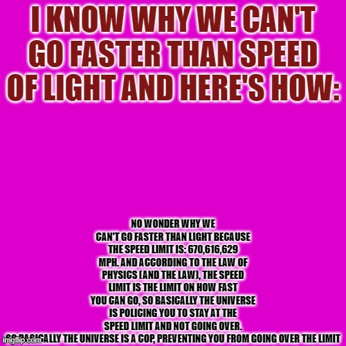 That Changed My Mind | NO WONDER WHY WE CAN'T GO FASTER THAN LIGHT BECAUSE THE SPEED LIMIT IS: 670,616,629 MPH. AND ACCORDING TO THE LAW OF PHYSICS (AND THE LAW), THE SPEED LIMIT IS THE LIMIT ON HOW FAST YOU CAN GO, SO BASICALLY THE UNIVERSE IS POLICING YOU TO STAY AT THE SPEED LIMIT AND NOT GOING OVER.

SO BASICALLY THE UNIVERSE IS A COP, PREVENTING YOU FROM GOING OVER THE LIMIT; I KNOW WHY WE CAN'T GO FASTER THAN SPEED OF LIGHT AND HERE'S HOW: | image tagged in memes,blank transparent square,change my mind | made w/ Imgflip meme maker