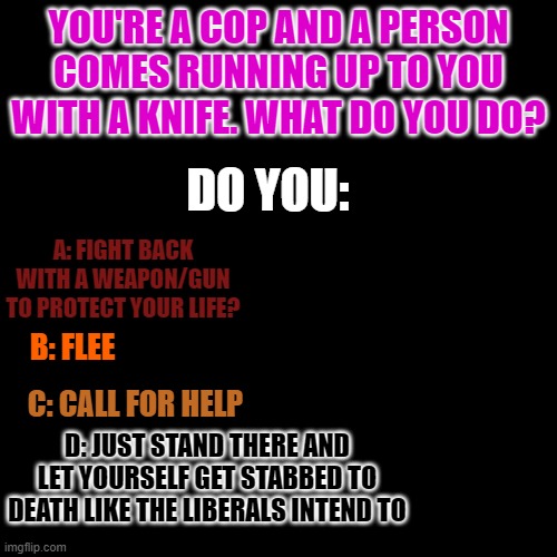I would choose A. My life is way more important than a criminal's life | YOU'RE A COP AND A PERSON COMES RUNNING UP TO YOU WITH A KNIFE. WHAT DO YOU DO? DO YOU:; A: FIGHT BACK WITH A WEAPON/GUN TO PROTECT YOUR LIFE? B: FLEE; C: CALL FOR HELP; D: JUST STAND THERE AND LET YOURSELF GET STABBED TO DEATH LIKE THE LIBERALS INTEND TO | image tagged in memes,blank transparent square | made w/ Imgflip meme maker