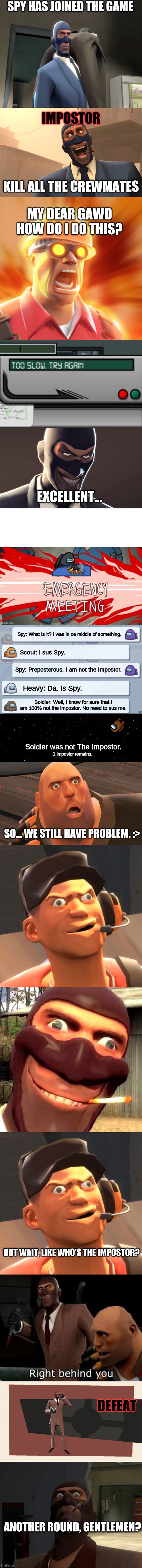 This was an actual round of among us. It was just me, Heavy, Soldier, and Scout after that last meeting because everyone else di |  SPY HAS JOINED THE GAME; IMPOSTOR; KILL ALL THE CREWMATES; MY DEAR GAWD HOW DO I DO THIS? EXCELLENT... Spy: What is it? I was in ze middle of something. Scout: I sus Spy. Spy: Preposterous. I am not the Impostor. Heavy: Da. Is Spy. Soldier: Well, I know for sure that I am 100% not the impostor. No need to sus me. Soldier was not The Impostor. 1 Impostor remains. SO... WE STILL HAVE PROBLEM. :>; BUT WAIT, LIKE WHO'S THE IMPOSTOR? DEFEAT; ANOTHER ROUND, GENTLEMEN? | image tagged in gentlemen tf2 spy,success spy tf2,tf2 engineer,card swipe among us,tf2 spy face,emergency meeting among us black crew mate | made w/ Imgflip meme maker