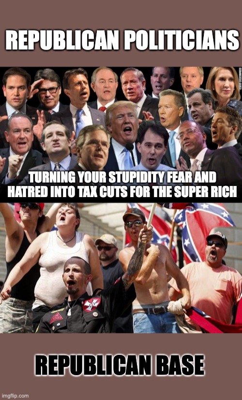REPUBLICAN POLITICIANS; TURNING YOUR STUPIDITY FEAR AND HATRED INTO TAX CUTS FOR THE SUPER RICH; REPUBLICAN BASE | image tagged in the republicans,confederate flag supporters | made w/ Imgflip meme maker