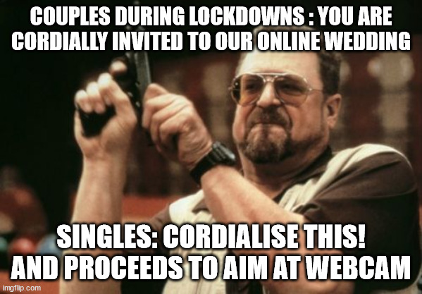 cordialise this! | COUPLES DURING LOCKDOWNS : YOU ARE CORDIALLY INVITED TO OUR ONLINE WEDDING; SINGLES: CORDIALISE THIS! AND PROCEEDS TO AIM AT WEBCAM | image tagged in memes,am i the only one around here | made w/ Imgflip meme maker